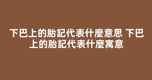 下巴上的胎記代表什麼意思 下巴上的胎記代表什麼寓意